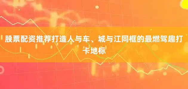 股票配资推荐打造人与车、城与江同框的最燃驾趣打卡地标