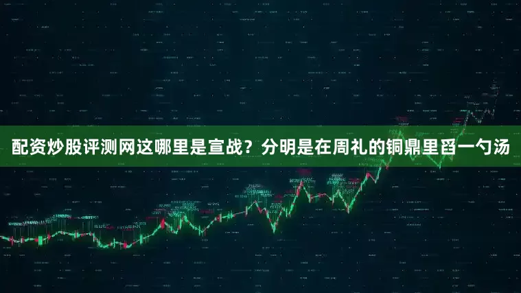 配资炒股评测网这哪里是宣战？分明是在周礼的铜鼎里舀一勺汤
