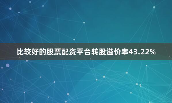 比较好的股票配资平台转股溢价率43.22%