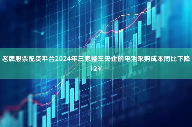 老牌股票配资平台2024年三家整车央企的电池采购成本同比下降12%
