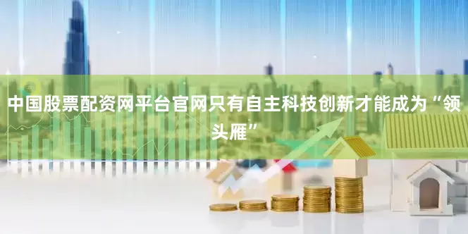 中国股票配资网平台官网只有自主科技创新才能成为“领头雁”