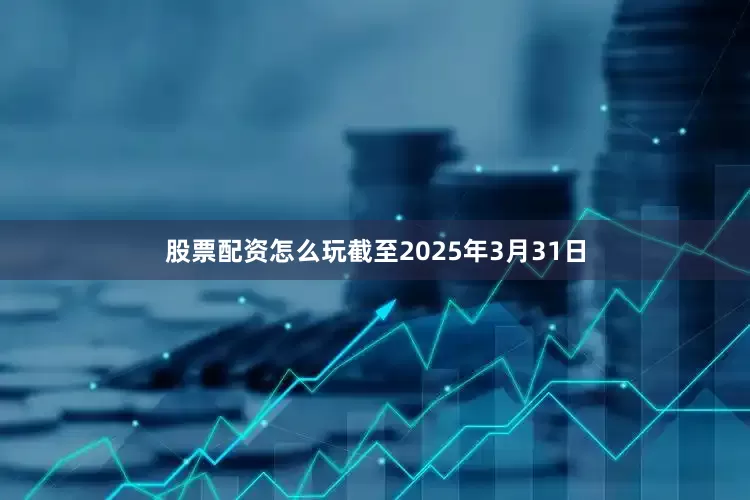 股票配资怎么玩　　截至2025年3月31日