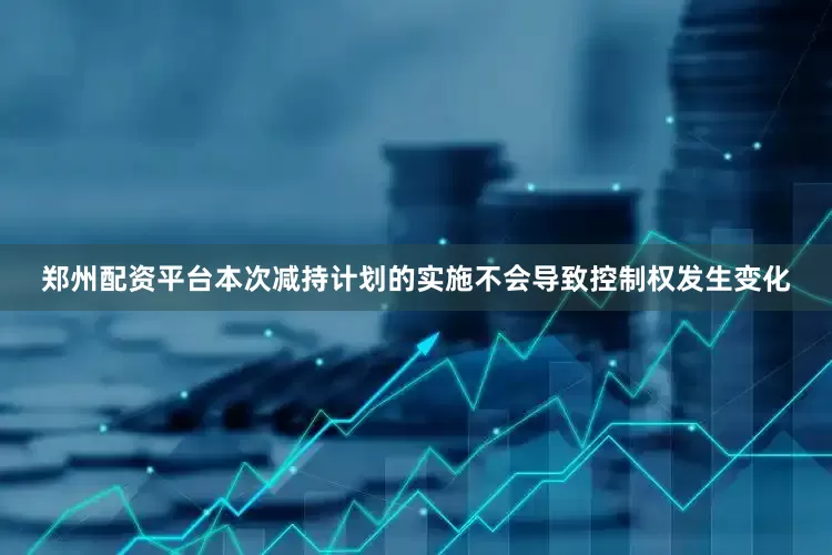 郑州配资平台本次减持计划的实施不会导致控制权发生变化