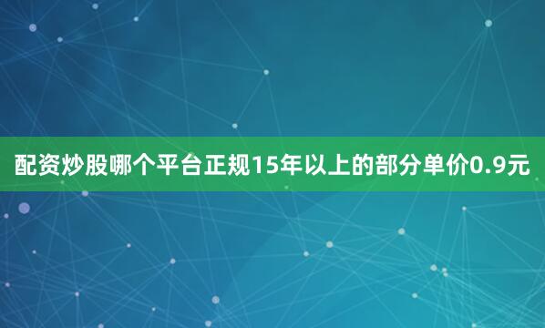 配资炒股哪个平台正规15年以上的部分单价0.9元