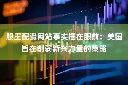 股王配资网站事实摆在眼前：美国旨在削弱新兴力量的策略