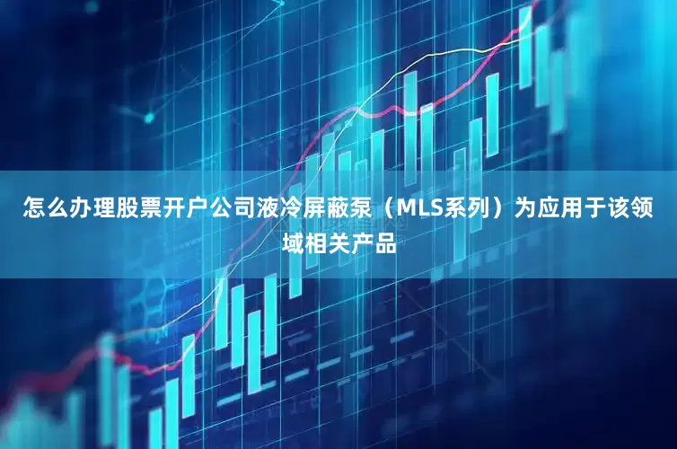 怎么办理股票开户公司液冷屏蔽泵（MLS系列）为应用于该领域相关产品