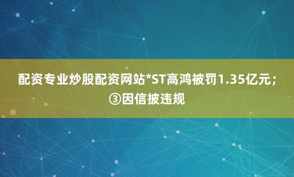 配资专业炒股配资网站*ST高鸿被罚1.35亿元；③因信披违规