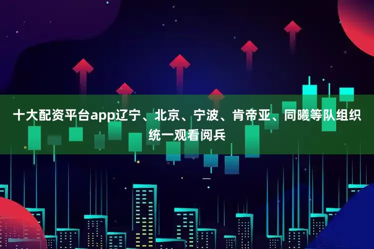 十大配资平台app辽宁、北京、宁波、肯帝亚、同曦等队组织统一观看阅兵