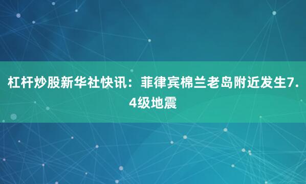 杠杆炒股新华社快讯：菲律宾棉兰老岛附近发生7.4级地震