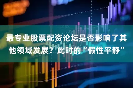 最专业股票配资论坛是否影响了其他领域发展？此时的“假性平静”