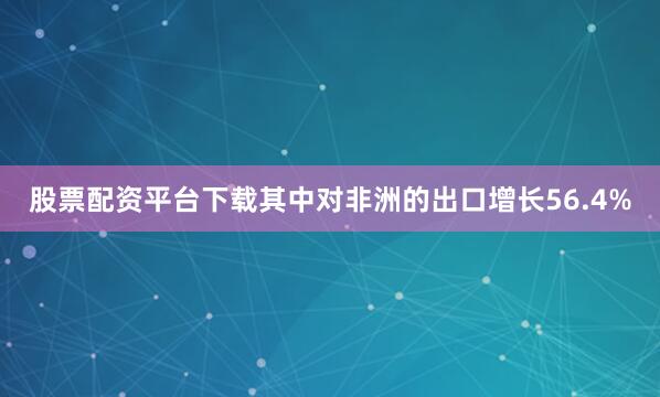 股票配资平台下载其中对非洲的出口增长56.4%