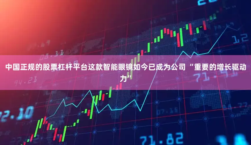 中国正规的股票杠杆平台这款智能眼镜如今已成为公司 “重要的增长驱动力”