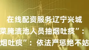 在线配资服务辽宁兴城通报“酸菜腌渍池人员抽烟吐痰”：依法严惩绝不姑息